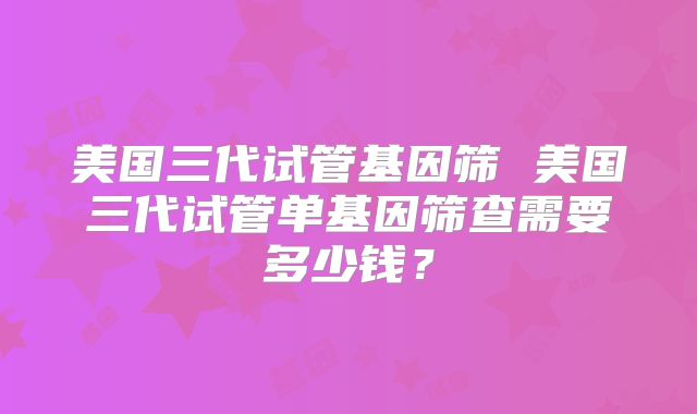 美国三代试管基因筛 美国三代试管单基因筛查需要多少钱?