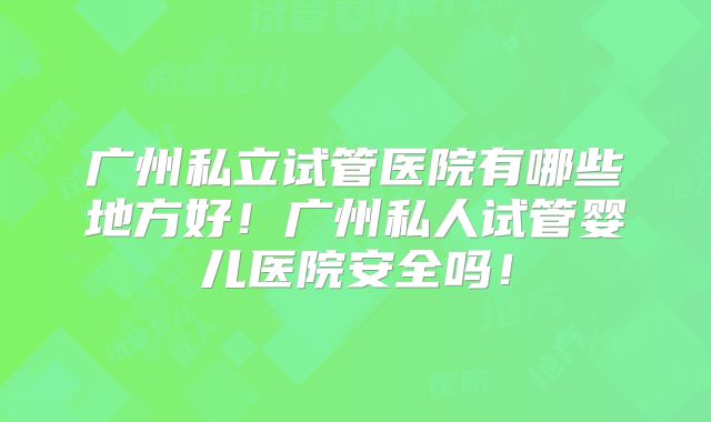 广州私立试管医院有哪些地方好!广州私人试管婴儿医院安全吗!