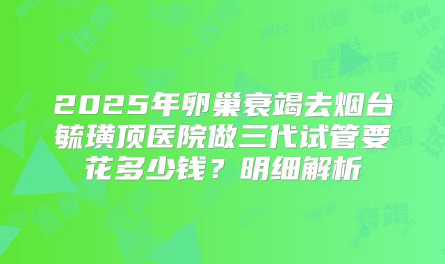 2025年卵巢衰竭去烟台毓璜顶医院做三代试管要花多少钱?明细解析