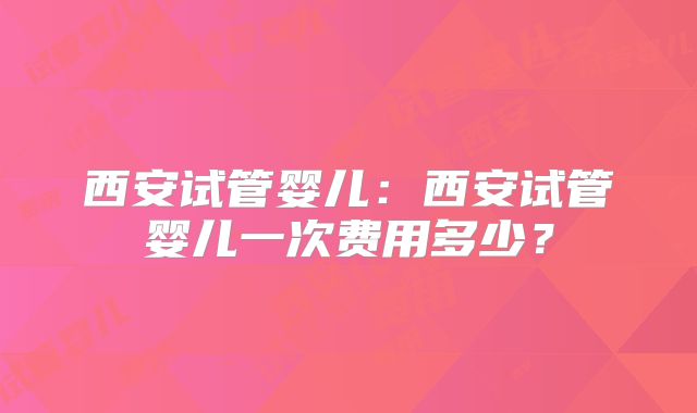 西安试管婴儿:西安试管婴儿一次费用多少?