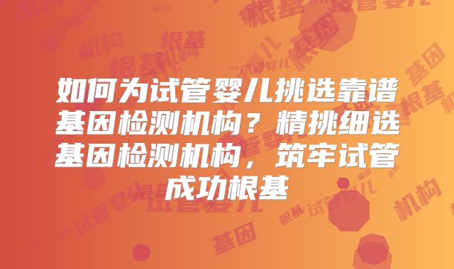 如何为试管婴儿挑选靠谱基因检测机构?精挑细选基因检测机构,筑牢试管成功根基