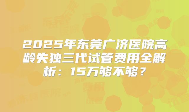 2025年东莞广济医院高龄失独三代试管费用全解析：15万够不够？