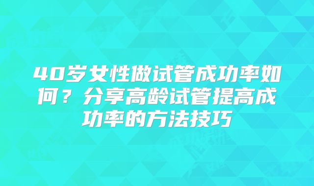 40岁女性做试管成功率如何?分享高龄试管提高成功率的方法技巧