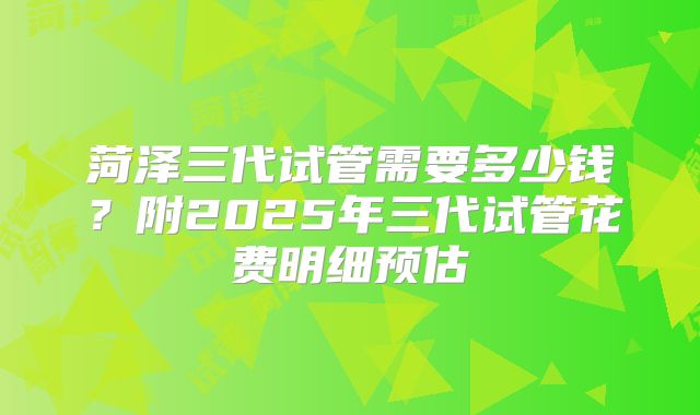菏泽三代试管需要多少钱?附2025年三代试管花费明细预估