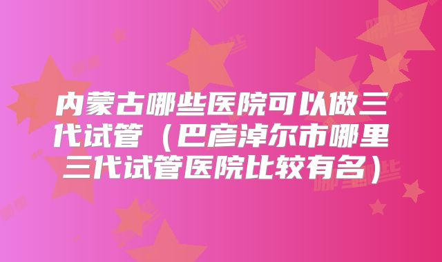 内蒙古哪些医院可以做三代试管(巴彦淖尔市哪里三代试管医院比较有名)