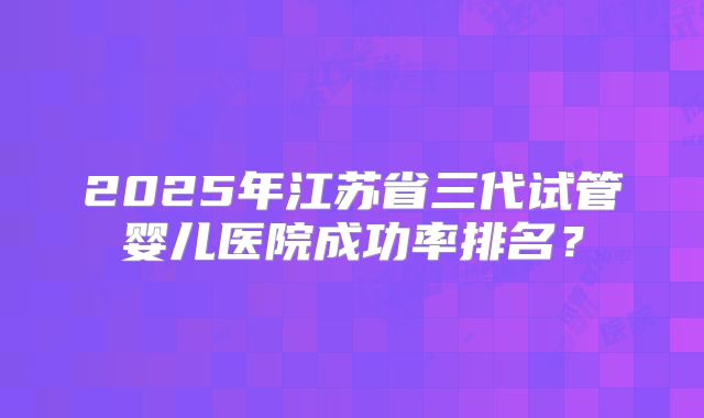 2025年江苏省三代试管婴儿医院成功率排名?