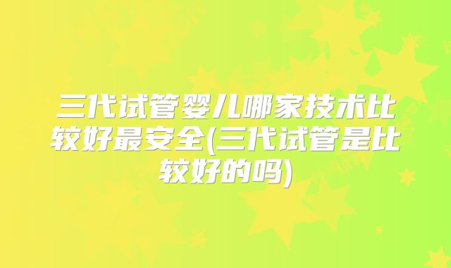 三代试管婴儿哪家技术比较好最安全(三代试管是比较好的吗)