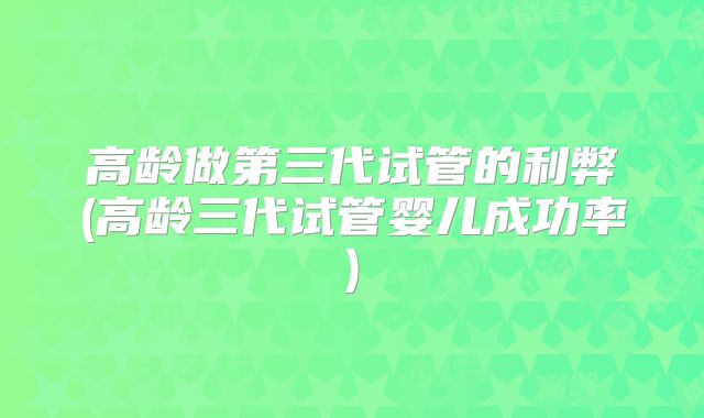 高龄做第三代试管的利弊(高龄三代试管婴儿成功率)