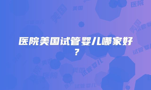 医院美国试管婴儿哪家好?