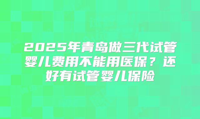 2025年青岛做三代试管婴儿费用不能用医保?还好有试管婴儿保险