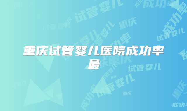 重庆试管婴儿医院成功率最