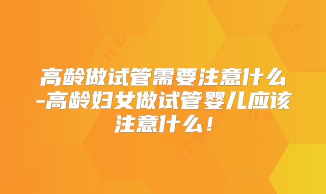 高龄做试管需要注意什么-高龄妇女做试管婴儿应该注意什么!