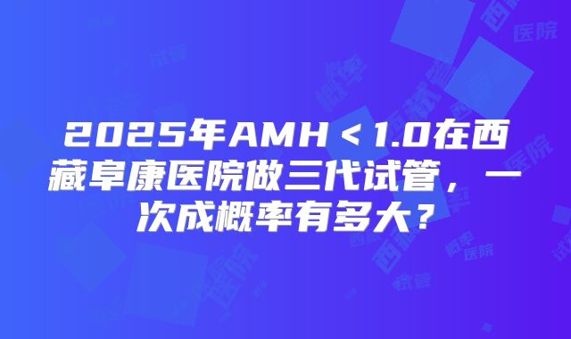 2025年AMH<1.0在西藏阜康医院做三代试管,一次成概率有多大?