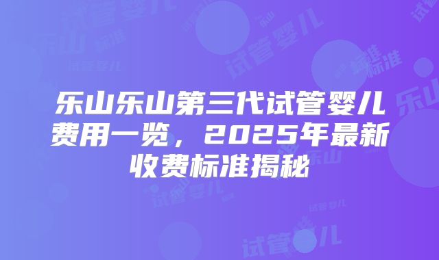 乐山乐山第三代试管婴儿费用一览,2025年最新收费标准揭秘