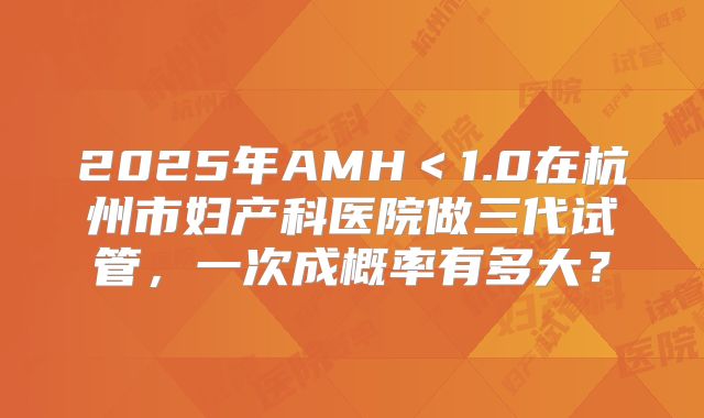 2025年AMH＜1.0在杭州市妇产科医院做三代试管，一次成概率有多大？