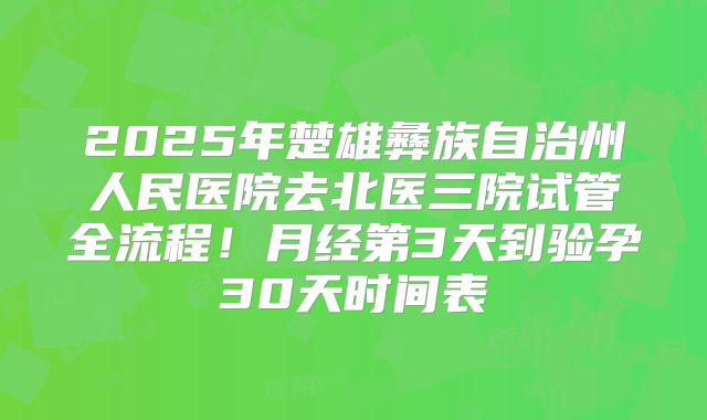 2025年楚雄彝族自治州人民医院去北医三院试管全流程!月经第3天到验孕30天时间表