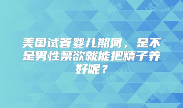 美国试管婴儿期间,是不是男性禁欲就能把精子养好呢?