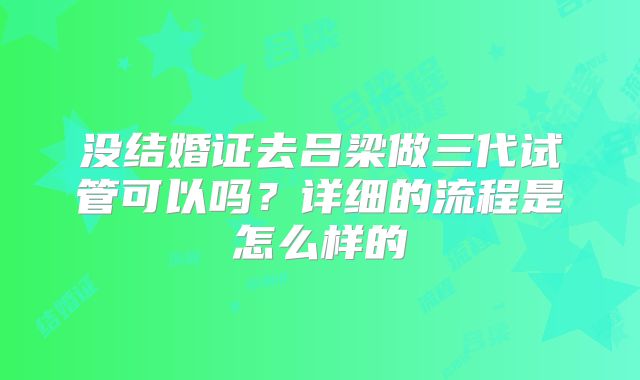 没结婚证去吕梁做三代试管可以吗?详细的流程是怎么样的