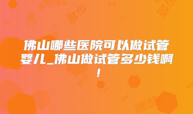 佛山哪些医院可以做试管婴儿_佛山做试管多少钱啊！