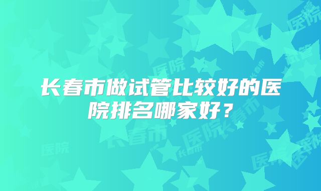 长春市做试管比较好的医院排名哪家好？