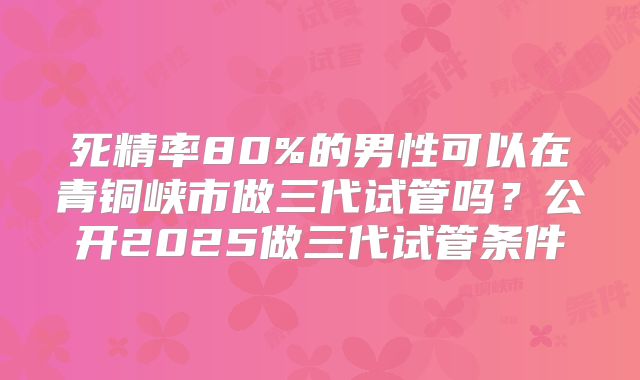 死精率80%的男性可以在青铜峡市做三代试管吗?公开2025做三代试管条件