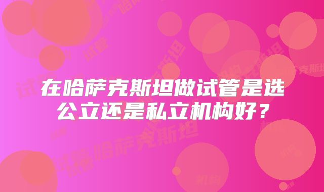 在哈萨克斯坦做试管是选公立还是私立机构好?