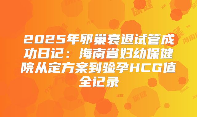 2025年卵巢衰退试管成功日记:海南省妇幼保健院从定方案到验孕HCG值全记录