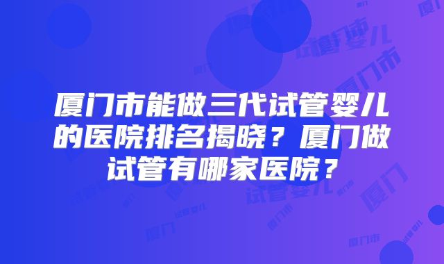 厦门市能做三代试管婴儿的医院排名揭晓?厦门做试管有哪家医院?
