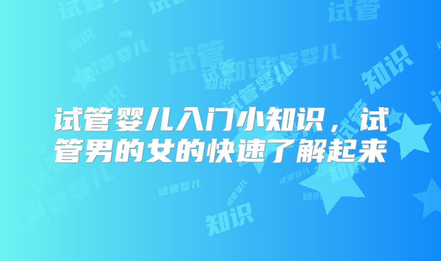 试管婴儿入门小知识，试管男的女的快速了解起来