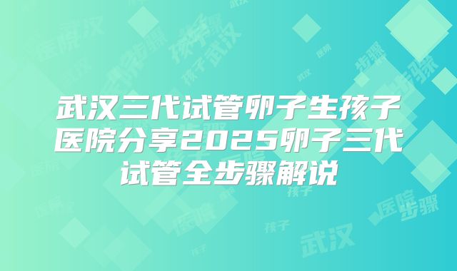 武汉三代试管卵子生孩子医院分享2025卵子三代试管全步骤解说