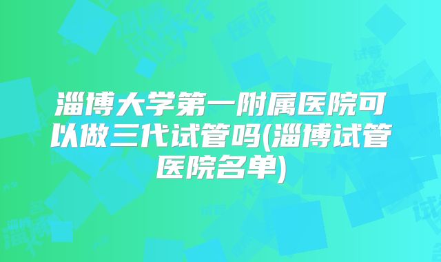 淄博大学第一附属医院可以做三代试管吗(淄博试管医院名单)