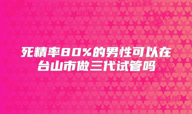 死精率80%的男性可以在台山市做三代试管吗