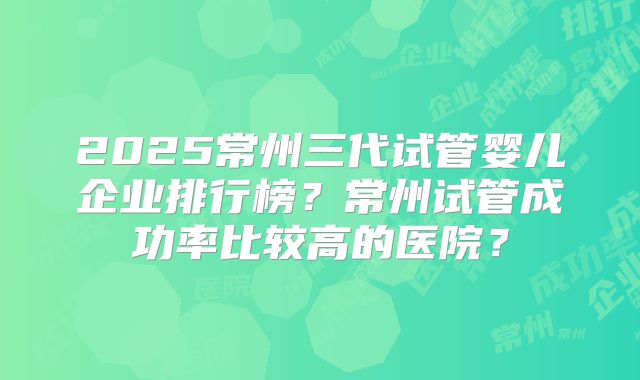 2025常州三代试管婴儿企业排行榜?常州试管成功率比较高的医院?