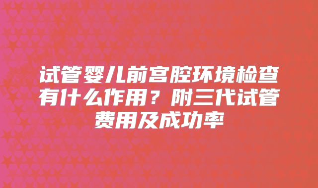 试管婴儿前宫腔环境检查有什么作用?附三代试管费用及成功率