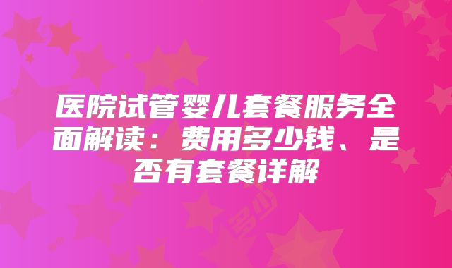 医院试管婴儿套餐服务全面解读：费用多少钱、是否有套餐详解