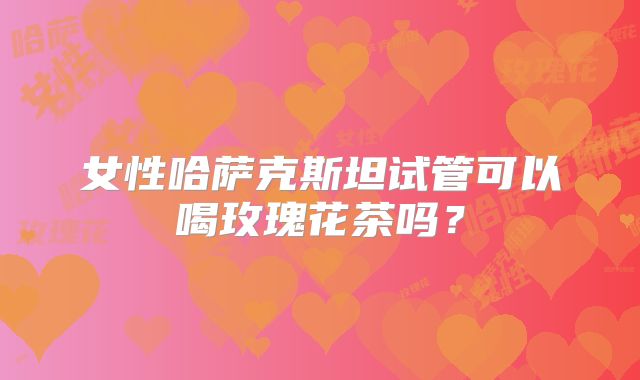 女性哈萨克斯坦试管可以喝玫瑰花茶吗？