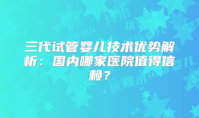 三代试管婴儿技术优势解析:国内哪家医院值得信赖?