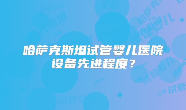 哈萨克斯坦试管婴儿医院设备先进程度?