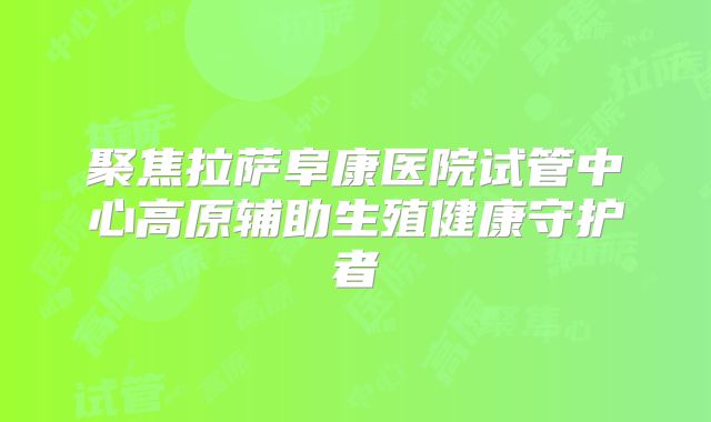 聚焦拉萨阜康医院试管中心高原辅助生殖健康守护者