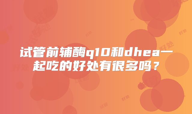 试管前辅酶q10和dhea一起吃的好处有很多吗?