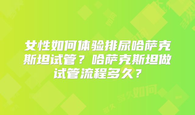 女性如何体验排尿哈萨克斯坦试管？哈萨克斯坦做试管流程多久？