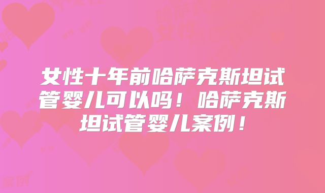 女性十年前哈萨克斯坦试管婴儿可以吗!哈萨克斯坦试管婴儿案例!