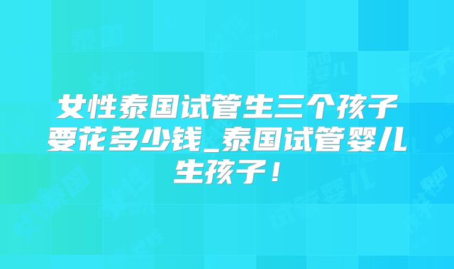 女性泰国试管生三个孩子要花多少钱_泰国试管婴儿生孩子!
