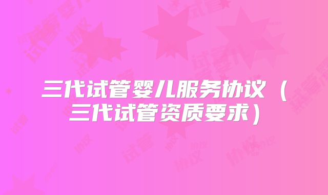 三代试管婴儿服务协议（三代试管资质要求）