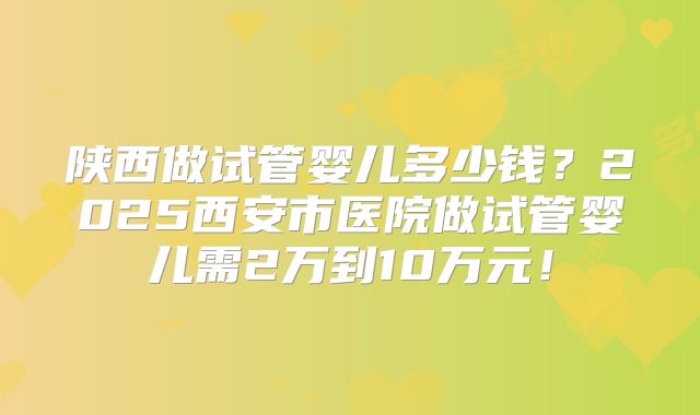 陕西做试管婴儿多少钱?2025西安市医院做试管婴儿需2万到10万元!