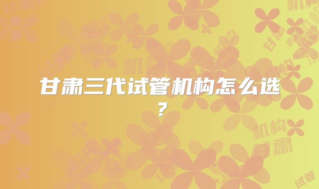 甘肃三代试管机构怎么选？