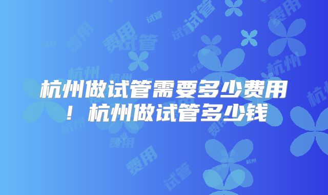 杭州做试管需要多少费用!杭州做试管多少钱