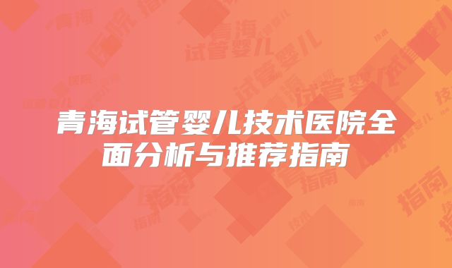 青海试管婴儿技术医院全面分析与推荐指南