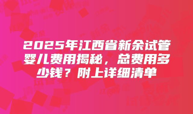 2025年江西省新余试管婴儿费用揭秘,总费用多少钱?附上详细清单
