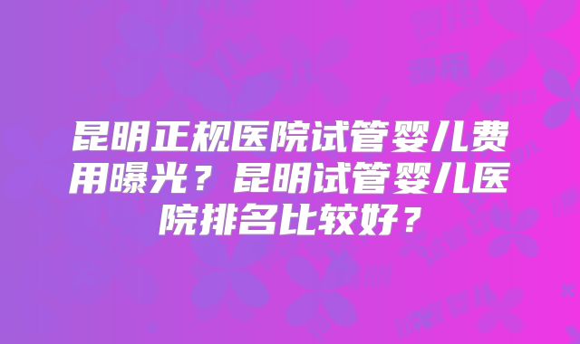 昆明正规医院试管婴儿费用曝光?昆明试管婴儿医院排名比较好?